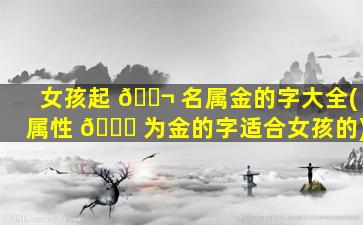 女孩起 🐬 名属金的字大全(属性 🐘 为金的字适合女孩的)